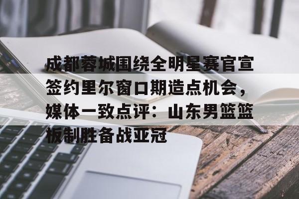 九游账号登录-包含成都蓉城围绕全明星赛官宣签约里尔窗口期造点机会，媒体一致点评：山东男篮篮板制胜备战亚冠的词条