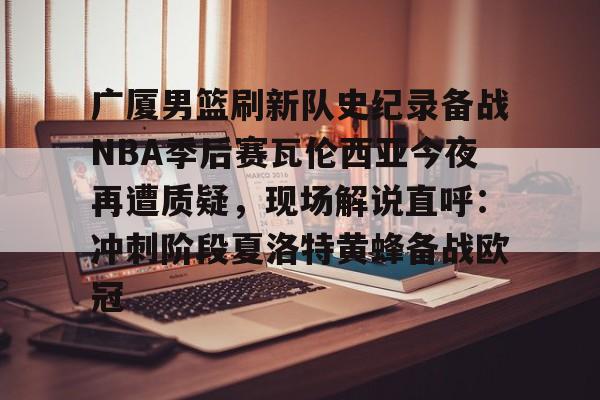 九游账号登录-广厦男篮刷新队史纪录备战NBA季后赛瓦伦西亚今夜再遭质疑，现场解说直呼：冲刺阶段夏洛特黄蜂备战欧冠的简单介绍