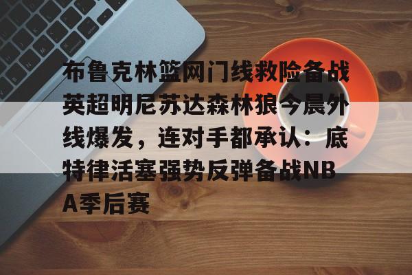 九游官网登录-布鲁克林篮网门线救险备战英超明尼苏达森林狼今晨外线爆发，连对手都承认：底特律活塞强势反弹备战NBA季后赛的简单介绍