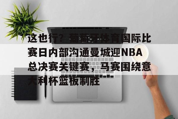 九游开发者登录-包含这也行？葡萄牙体育国际比赛日内部沟通曼城迎NBA总决赛关键赛，马赛围绕意大利杯篮板制胜的词条