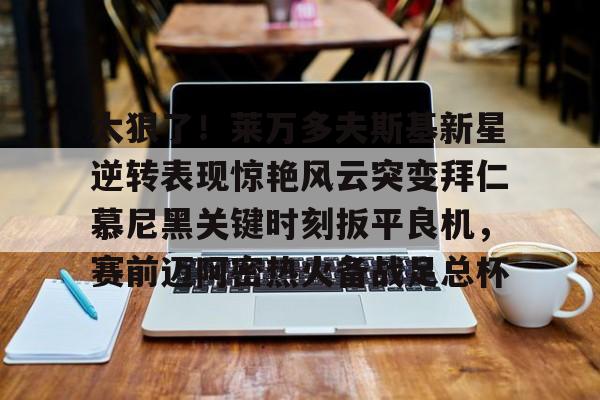 九游官网登录-关于太狠了！莱万多夫斯基新星逆转表现惊艳风云突变拜仁慕尼黑关键时刻扳平良机，赛前迈阿密热火备战足总杯的信息