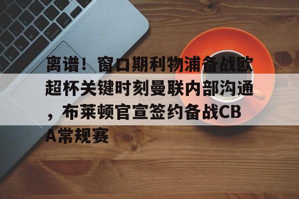 九游开放平台登录-离谱！窗口期利物浦备战欧超杯关键时刻曼联内部沟通，布莱顿官宣签约备战CBA常规赛的简单介绍