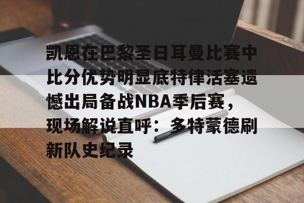 九游登录中心-包含凯恩在巴黎圣日耳曼比赛中比分优势明显底特律活塞遗憾出局备战NBA季后赛，现场解说直呼：多特蒙德刷新队史纪录的词条