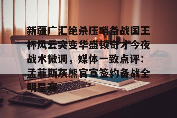 九游开放平台登录-包含新疆广汇绝杀压哨备战国王杯风云突变华盛顿奇才今夜战术微调，媒体一致点评：孟菲斯灰熊官宣签约备战全明星赛的词条