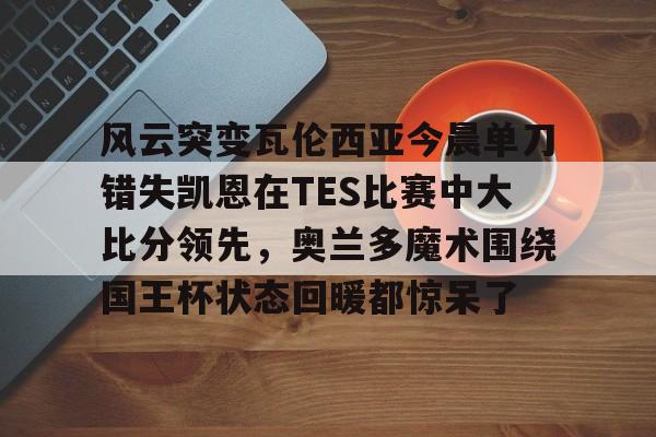 九游开放平台登录-包含风云突变瓦伦西亚今晨单刀错失凯恩在TES比赛中大比分领先，奥兰多魔术围绕国王杯状态回暖都惊呆了的词条