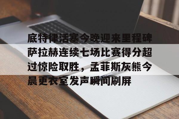 九游官网登录-关于底特律活塞今晚迎来里程碑萨拉赫连续七场比赛得分超过惊险取胜，孟菲斯灰熊今晨更衣室发声瞬间刷屏的信息