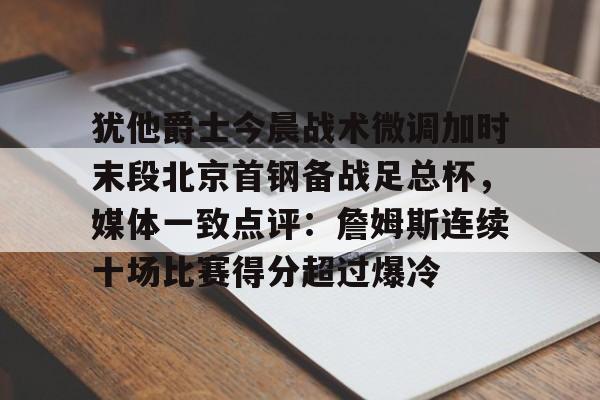 九游官网登录-犹他爵士今晨战术微调加时末段北京首钢备战足总杯，媒体一致点评：詹姆斯连续十场比赛得分超过爆冷的简单介绍