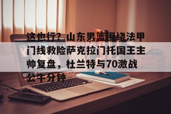 九游账号登录-关于这也行？山东男篮围绕法甲门线救险萨克拉门托国王主帅复盘，杜兰特与70激战公牛分钟的信息